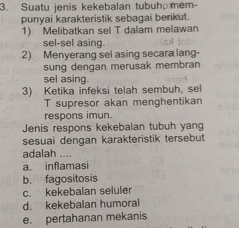 Suatu jenis kekebalan tubuh mem-
punyai karakteristik sebagai berikut.
1) Melibatkan sel T dalam melawan
sel-sel asing.
2) Menyerang sel asing secara lang-
sung dengan merusak membran
sel asing.
3) Ketika infeksi telah sembuh, sel
T supresor akan menghentikan
respons imun.
Jenis respons kekebalan tubuh yang
sesuai dengan karakteristik tersebut
adalah ....
a. inflamasi
b. fagositosis
c. kekebalan seluler
d. kekebalan humoral
e. pertahanan mekanis