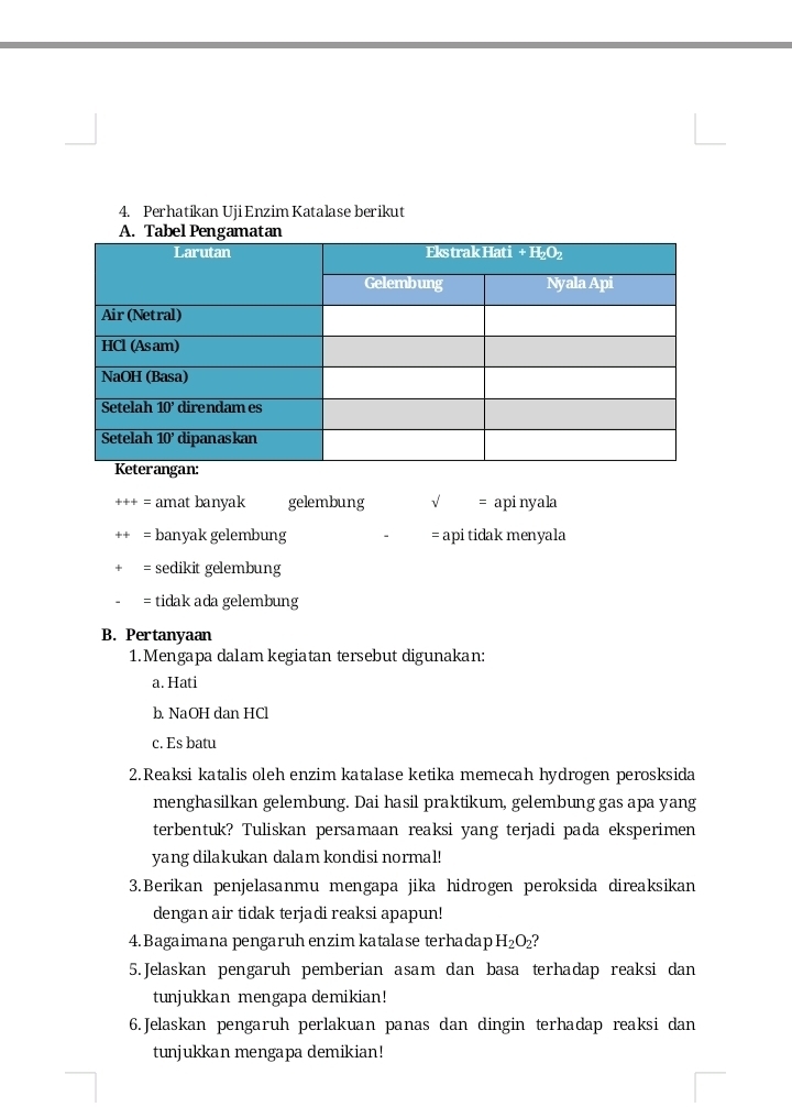 Perhatikan UjiEnzim Katalase berikut
= amat banyak gelembung √ = apinyala
= banyak gelembung = api tidak menyala
= sedikit gelembung
= tidak ada gelembung
B. Pertanyaan
1. Mengapa dalam kegiatan tersebut digunakan:
a. Hati
b. NaOH dan HCl
c. Es batu
2. Reaksi katalis oleh enzim katalase ketika memecah hydrogen perosksida
menghasilkan gelembung. Dai hasil praktikum, gelembung gas apa yang
terbentuk? Tuliskan persamaan reaksi yang terjadi pada eksperimen
yang dilakukan dalam kondisi normal!
3.Berikan penjelasanmu mengapa jika hidrogen peroksida direaksikan
dengan air tidak terjadi reaksi apapun!
4. Bagaimana pengaruh enzim katalase terhadap H_2O_2
5. Jelaskan pengaruh pemberian asam dan basa terhadap reaksi dan
tunjukkan mengapa demikian!
6.Jelaskan pengaruh perlakuan panas dan dingin terhadap reaksi dan
tunjukkan mengapa demikian!