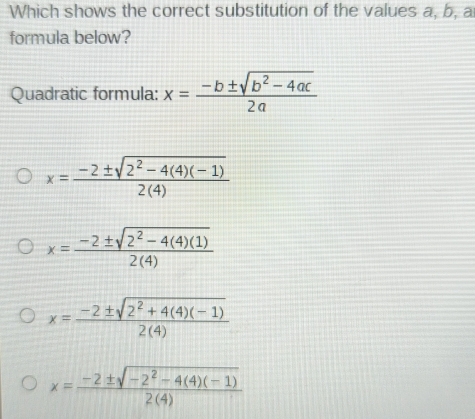 Which shows the correct substitution of the values a, b, a
formula below?
Quadratic formula: x= (-b± sqrt(b^2-4ac))/2a 
x= (-2± sqrt(2^2-4(4)(-1)))/2(4) 
x= (-2± sqrt(2^2-4(4)(1)))/2(4) 
x= (-2± sqrt(2^2+4(4)(-1)))/2(4) 
x= (-2± sqrt(-2^2-4(4)(-1)))/2(4) 