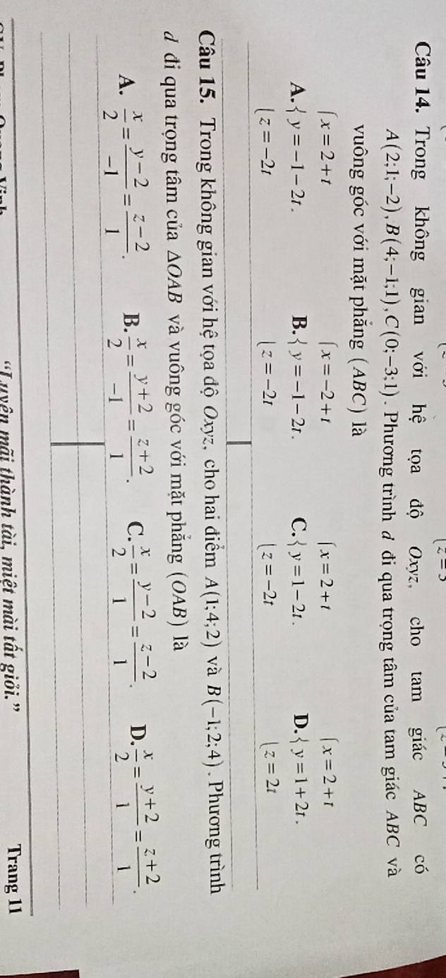 (z=3
Câu 14. Trong không gian với hệ tọa độ Oxyz, cho tam giác ABC có
A(2;1;-2), B(4;-1;1), C(0;-3;1). Phương trình đ đi qua trọng tâm của tam giác ABC và
vuông góc với mặt phăng (ABC) là
(x=2+t
(x=-2+t
(x=2+t
(x=2+t
A.  y=-1-2t. B.  y=-1-2t. C.  y=1-2t. D.  y=1+2t.
|z=-2t
|z=-2t
|z=-2t
|z=2t
Câu 15. Trong không gian với hệ tọa độ Oxyz, cho hai điểm A(1;4;2) và B(-1;2;4). Phương trình
d đi qua trọng tâm của △ OAB và vuông góc với mặt phẳng (OAB) là
A.  x/2 = (y-2)/-1 = (z-2)/1 . B.  x/2 = (y+2)/-1 = (z+2)/1 . C.  x/2 = (y-2)/1 = (z-2)/1 . D.  x/2 = (y+2)/1 = (z+2)/1 . 
“Luyên mãi thành tài, miệt mài tất giỏi.” Trang 11