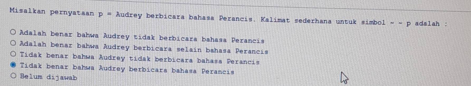 Misalkan pernyataan p= Audrey berbicara bahasa Perancis. Kalimat sederhana untuk simbol sim sim p adalah :
Adalah benar bahwa Audrey tidak berbicara bahasa Perancis
Adalah benar bahwa Audrey berbicara selain bahasa Perancis
Tidak benar bahwa Audrey tidak berbicara bahasa Perancis
Tidak benar bahwa Audrey berbicara bahasa Perancis
Belum dijawab