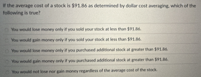 If the average cost of a stock is $91.86 as determined by dollar cost averaging, which of the
following is true?
You would lose money only if you sold your stock at less than $91.86.
You would gain money only if you sold your stock at less than $91.86.
You would lose money only if you purchased additional stock at greater than $91.86.
You would gain money only if you purchased additional stock at greater than $91.86.
You would not lose nor gain money regardless of the average cost of the stock.