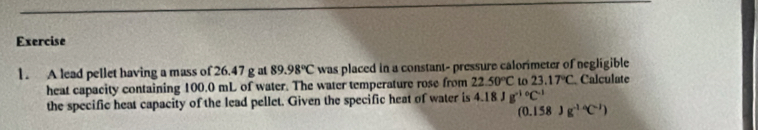 A lead pellet having a mass of 26.47 g at 89.98°C was placed in a constant- pressure calorimeter of negligible 
heat capacity containing 100.0 mL of water. The water temperature rose from 22.50°C to 23.17°C Calculate 
the specific heat capacity of the lead pellet. Given the specific heat of water is 4.18Jg^((-1)°C^-1)
(0.158)g^(-14)C^(-1))