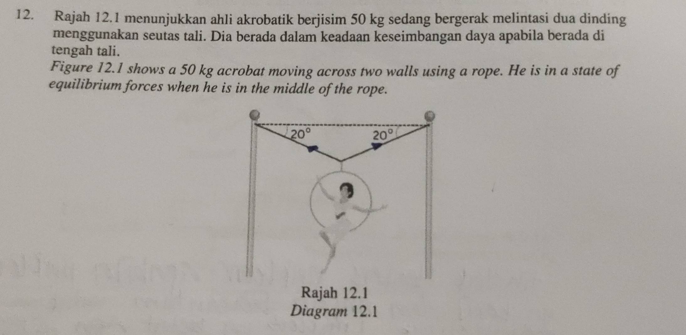 Rajah 12.1 menunjukkan ahli akrobatik berjisim 50 kg sedang bergerak melintasi dua dinding
menggunakan seutas tali. Dia berada dalam keadaan keseimbangan daya apabila berada di
tengah tali.
Figure 12.1 shows a 50 kg acrobat moving across two walls using a rope. He is in a state of
equilibrium forces when he is in the middle of the rope.
Diagram 12.1