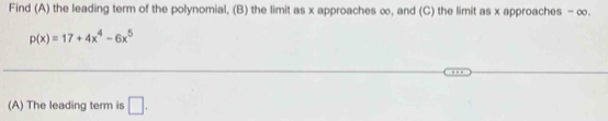 Find (A) the leading term of the polynomial, (B) the limit as x approaches ∞, and (C) the limit as x approaches - ∞.
p(x)=17+4x^4-6x^5
(A) The leading term is □.