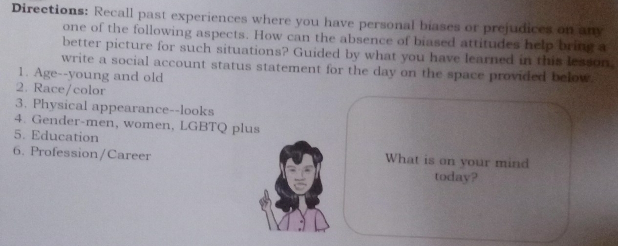 Directions: Recall past experiences where you have personal biases or prejudices on any 
one of the following aspects. How can the absence of biased attitudes help bring a 
better picture for such situations? Guided by what you have learned in this lesson. 
write a social account status statement for the day on the space provided below. 
1. Age--young and old 
2. Race/color 
3. Physical appearance--looks 
4. Gender-men, women, LGBTQ plus 
5. Education 
6. Profession/Career 
What is on your mind 
today?