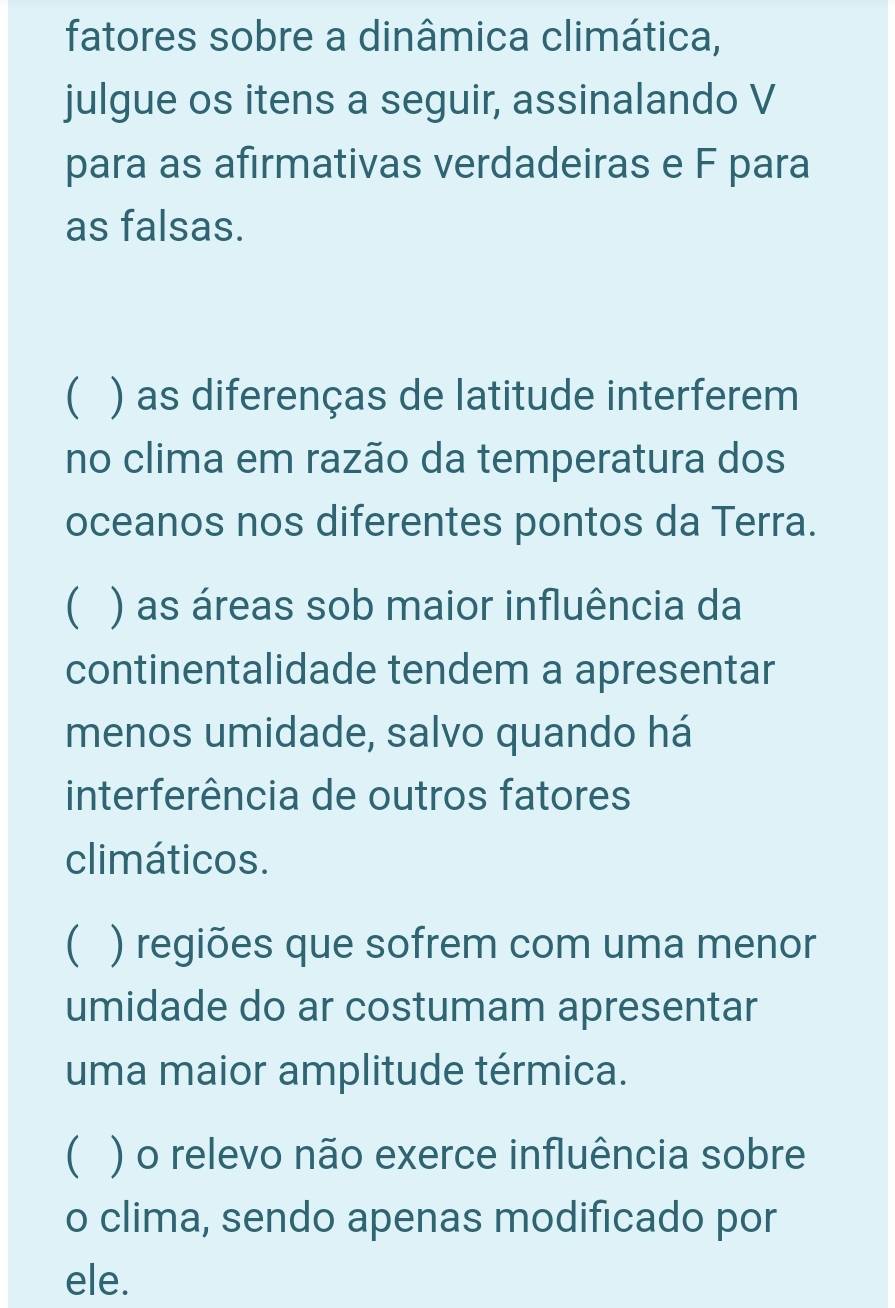 fatores sobre a dinâmica climática, 
julgue os itens a seguir, assinalando V 
para as afirmativas verdadeiras e F para 
as falsas. 
 ) as diferenças de latitude interferem 
no clima em razão da temperatura dos 
oceanos nos diferentes pontos da Terra. 
) as áreas sob maior influência da 
continentalidade tendem a apresentar 
menos umidade, salvo quando há 
interferência de outros fatores 
climáticos. 
( ) ) regiões que sofrem com uma menor 
umidade do ar costumam apresentar 
uma maior amplitude térmica. 
( ) o relevo não exerce influência sobre 
o clima, sendo apenas modificado por 
ele.