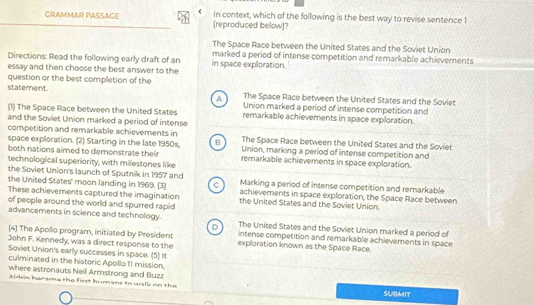 <
GRAMMAR PASSAGE In context, which of the following is the best way to revise sentence 1
(reproduced below)?
 The Space Race between the United States and the Soviet Union
marked a period of intense competition and remarkable achievements
Directions: Read the following early draft of an in space exploration.
essay and then choose the best answer to the
question or the best completion of the
statement. The Space Race between the United States and the Soviet
A
Union marked a period of intense competition and
(1) The Space Race between the United States remarkable achievements in space exploration.
and the Soviet Union marked a period of intense
competition and remarkable achievements in The Space Race between the United States and the Soviet
space exploration. (2) Starting in the late 1950s, B Union, marking a period of intense competition and
both nations aimed to demonstrate their remarkable achievements in space exploration.
technological superiority, with milestones like
the Soviet Union's launch of Sputnik in 1957 and Marking a period of intense competition and remarkable
the United States' moon landing in 1969. (3) achievements in space exploration, the Space Race between
These achievements captured the imagination the United States and the Soviet Union.
of people around the world and spurred rapid
advancements in science and technology. The United States and the Soviet Union marked a period of
D
(4) The Apollo program, initiated by President exploration known as the Space Race.
intense competition and remarkable achievements in space
John F. Kennedy, was a direct response to the
Soviet Union's early successes in space. (5) It
culminated in the historic Apollo 11 mission,
where astronauts Neil Armstrong and Buzz
Aldrin hocamo the first humans to walk on the SUBMIT