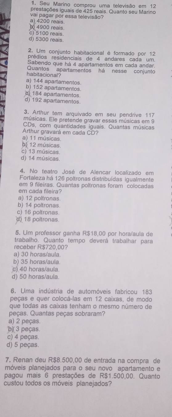 Seu Marino comprou uma televisão em 12
prestações iguais de 425 reais. Quanto seu Marino
vai pagar por essa televisão?
a) 4200 reais.
b) 4900 reais.
c) 5100 reais.
d) 5300 reais.
2. Um conjunto habitacional é formado por 12
prédios residenciais de 4 andares cada um.
Sabendo que há 4 apartamentos em cada andar.
Quantos apartamentos há nesse conjunto
habitacional?
a) 144 apartamentos
b) 152 apartamentos.
) 184 apartamentos.
d) 192 apartamentos.
3. Arthur tem arquivado em seu pendrive 117
músicas. Ele pretende gravar essas músicas em 9
CDs, com quantidades iguais. Quantas músicas
Arthur gravará em cada CD?
a) 11 músicas.
b) 12 músicas.
c) 13 músicas.
d) 14 músicas.
4. No teatro José de Alencar localizado em
Fortaleza há 126 poltronas distribuídas igualmente
em 9 fileiras. Quantas poltronas foram colocadas
em cada fileira?
a) 12 poltronas.
b) 14 poltronas.
c) 16 poltronas.
d) 18 poltronas.
5. Um professor ganha R$18,00 por hora/aula de
trabalho. Quanto tempo deverá trabalhar para
receber R$720,00?
a) 30 horas/aula.
b) 35 horas/aula.
c) 40 horas/aula.
d) 50 horas/aula.
6. Uma indústria de automóveis fabricou 183
peças e quer colocá-las em 12 caixas, de modo
que todas as caixas tenham o mesmo número de
peças. Quantas peças sobraram?
a) 2 peças.
b) 3 peças.
c) 4 peças.
d) 5 peças.
7. Renan deu R$8.500,00 de entrada na compra de
móveis planejados para o seu novo apartamento e
pagou mais 6 prestações de R$1.500,00. Quanto
custou todos os móveis planejados?