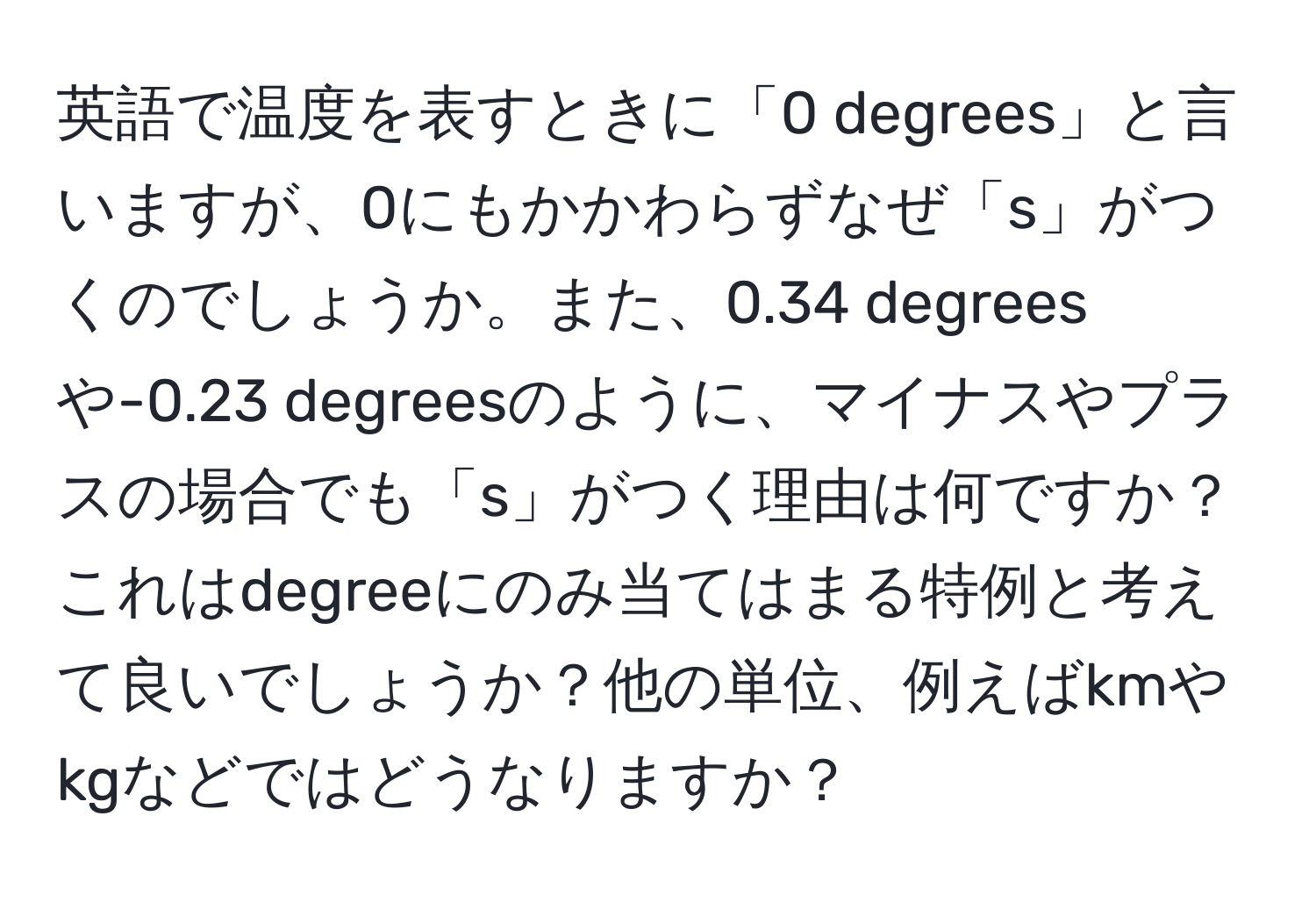 英語で温度を表すときに「0 degrees」と言いますが、0にもかかわらずなぜ「s」がつくのでしょうか。また、0.34 degreesや-0.23 degreesのように、マイナスやプラスの場合でも「s」がつく理由は何ですか？これはdegreeにのみ当てはまる特例と考えて良いでしょうか？他の単位、例えばkmやkgなどではどうなりますか？