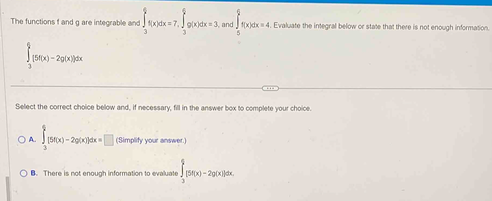 The functions f and g are integrable and ∈tlimits _3^6f(x)dx=7, ∈tlimits _3^6g(x)dx=3 , and ∈tlimits _5^6f(x)dx=4. Evaluate the integral below or state that there is not enough information.
∈tlimits _3^6[5f(x)-2g(x)]dx
Select the correct choice below and, if necessary, fill in the answer box to complete your choice.
A. ∈tlimits _3^6[5f(x)-2g(x)]dx=□ (Simplify your answer.)
B. There is not enough information to evaluate ∈tlimits _3^6[5f(x)-2g(x)]dx.