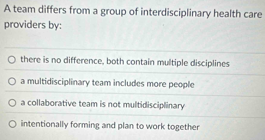 A team differs from a group of interdisciplinary health care
providers by:
there is no difference, both contain multiple disciplines
a multidisciplinary team includes more people
a collaborative team is not multidisciplinary
intentionally forming and plan to work together