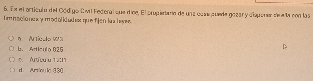 Es el artículo del Código Civil Federal que dice, El propietario de una cosa puede gozar y disponer de ella con las
limitaciones y modalidades que fijen las leyes.
a. Artículo 923
b. Artículo 825
c. Artículo 1231
d. Artículo 830