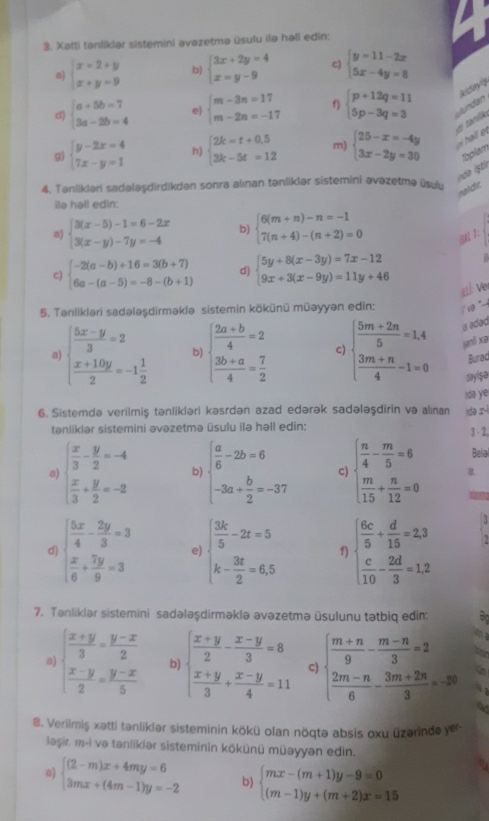 Xətti tanlikiər sistemini əvazetmə üsulu ilə həll edin:
0) beginarrayl x=2+y x+y=9endarray. b) beginarrayl 3x+2y=4 x=y-9endarray. c) beginarrayl y=11-2x 5x-4y=8endarray.
k 
d) beginarrayl a+5b=7 3a-2b=4endarray. e) beginarrayl m-3n=17 m-2n=-17endarray. f) beginarrayl p+12q=11 5p-3q=3endarray. clundan
e tanlik
g) beginarrayl y-2x=4 7x-y=1endarray. h) beginarrayl 2k=t+0.5 3k-5t=12endarray. m) beginarrayl 25-x=-4y 3x-2y=30endarray. l  
Toplam
4. Tanlikiari sadələşdirdikdən sonra alınan tənliklər sistemini əvəzetmə üsulu
naldt.
ilə hall edin:
a) beginarrayl 3(x-5)-1=6-2x 3(x-y)-7y=-4endarray. b) beginarrayl 6(m+n)-n=-1 7(n+4)-(n+2)=0endarray. BM 1:
C) beginarrayl -2(a-b)+16=3(b+7) 6a-(a-5)=-8-(b+1)endarray. d) beginarrayl 5y+8(x-3y)=7x-12 9x+3(x-9y)=11y+46endarray.
gt: Vr
5. Tənlikləri sadələşdirməklə sistemin kökünü müəyyən edin:  1  
is adəd
a beginarrayl  (5x-y)/3 =2  (x+10y)/2 =-1 1/2 endarray. b) beginarrayl  (2a+b)/4 =2  (3b+a)/4 = 7/2 endarray. c beginarrayl  (5m+2n)/5 =1.4  (3m+n)/4 -1=0endarray. jni xə
Burad
say$o
idə ye
6. Sistemdə verilmiş tənlikləri kəsrdən azad edərək sadələşdirin və alınan ndə ɪ-i
tənliklər sistemini əvəzetmə üsulu ilə həll edin: 3 ·2,
Bela
a beginarrayl  x/3 - y/2 =-4  x/3 + y/2 =-2endarray. b) beginarrayl  a/6 -2b=6 -3a+ b/2 =-37endarray. c) beginarrayl  n/4 - m/5 =6  m/15 + n/12 =0endarray.
d) beginarrayl  5x/4 - 2y/3 =3  x/6 + 7y/9 =3endarray. e) beginarrayl  3k/5 -2t=5 k- 3t/2 =6,5endarray. f) beginarrayl  6c/5 + d/15 =2.3  c/10 - 2d/3 =1.2endarray.
7. Tanliklər sistemini sadələşdirməklə əvəzetmə üsulunu tətbiq edin:
a) beginarrayl  (x+y)/3 = (y-x)/2   (x-y)/2 = (y-x)/5 endarray. b) beginarrayl  (x+y)/2 - (x-y)/3 =8  (x+y)/3 + (x-y)/4 =11endarray. c) beginarrayl  (m+n)/9 - (m-n)/3 =2  (2m-n)/6 - (3m+2n)/3 =-30endarray.
8. Verilmiş xatti tənliklər sisteminin kökü olan nöqtə absis oxu üzərinde yr
ləşir, m-i və tanlikiər sisteminin kökünü müəyyən edin.
a) beginarrayl (2-m)x+4my=6 3mx+(4m-1)y=-2endarray. b) beginarrayl mx-(m+1)y-9=0 (m-1)y+(m+2)x=15endarray.