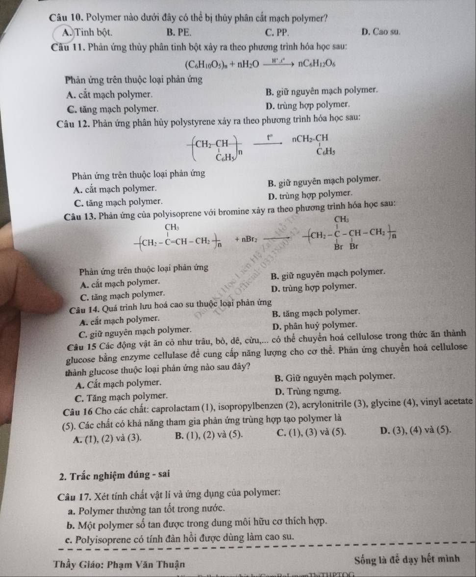 Polymer nào dưới đây có thể bị thủy phân cắt mạch polymer?
A. Tinh bột. B. PE. C. PP. D. Cao su.
Câu 11. Phản ứng thủy phân tinh bột xảy ra theo phương trình hóa học sau:
(C_6H_10O_5)_n+nH_2Oxrightarrow H^+.t_6nC_6H_12O_6
Phản ứng trên thuộc loại phản ứng
A. cắt mạch polymer. B. giữ nguyên mạch polymer.
C. tăng mạch polymer. D. trùng hợp polymer.
Câu 12. Phản ứng phân hủy polystyrene xây ra theo phương trình hóa học sau:
frac (CH_2· CH)_C_6H_5 _ t°
Phản ứng trên thuộc loại phản ứng
A. cắt mạch polymer. B. giữ nguyên mạch polymer.
C. tăng mạch polymer. D. trùng hợp polymer.
Câu 13. Phản ứng của polyisoprene với bromine xảy ra theo phương trình hóa học sau:
CH_3
-(CH_2-C=CH-CH_2)_nBr_2 _ frac CH_2-C-CH-CH_2BrBr
Phản ứng trên thuộc loại phản ứng
A. cắt mạch polymer. B. giữ nguyên mạch polymer.
C. tăng mạch polymer. D. trùng hợp polymer.
Câu 14. Quá trình lưu hoá cao su thuộc loại phản ứng
A. cắt mạch polymer. B. tăng mạch polymer.
C. giữ nguyên mạch polymer. D. phân huỷ polymer.
Câu 15 Các động vật ăn cỏ như trâu, bò, dê, cừu,... có thể chuyển hoá cellulose trong thức ăn thành
glucose bằng enzyme cellulase đề cung cấp năng lượng cho cơ thể. Phân ứng chuyển hoá cellulose
thành glucose thuộc loại phản ứng nào sau đây?
A. Cắt mạch polymer. B. Giữ nguyên mạch polymer.
C. Tăng mạch polymer. D. Trùng ngưng.
Câu 16 Cho các chất: caprolactam (1), isopropylbenzen (2), acrylonitrile (3), glycine (4), vinyl acetate
(5). Các chất có khả năng tham gia phản ứng trùng hợp tạo polymer là
A. (1), (2) và (3). B. (1), (2) và (5). C. (1), (3) và (5). D. (3), (4) và (5).
2. Trắc nghiệm đúng - sai
Câu 17. Xét tính chất vật lí và ứng dụng của polymer:
a. Polymer thường tan tốt trong nước.
b. Một polymer số tan được trong dung môi hữu cơ thích hợp.
c. Polyisoprene có tính đàn hồi được dùng làm cao su.
Thầy Giáo: Phạm Văn Thuận ống là để dạy hết mình