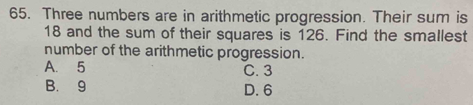 Three numbers are in arithmetic progression. Their sum is
18 and the sum of their squares is 126. Find the smallest
number of the arithmetic progression.
A. 5 C. 3
B. 9 D. 6