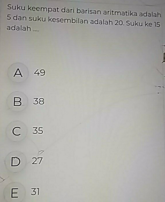 Suku keempat dari barisan aritmatika adalah
5 dan suku kesembilan adalah 20. Suku ke 15
adalah ....
A 49
B 38
C 35
7
D 27
E 31