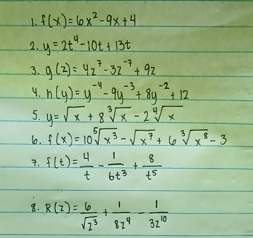 f(x)=6x^2-9x+4
2. y=2t^4-10t+13t
3. g(z)=4z^7-3z^(-7)+9z
4. n(y)=y^(-4)-9y^(-3)+8y^(-2)+12
5. y=sqrt(x)+8sqrt[3](x)-2sqrt[4](x)
6. f(x)=10sqrt[5](x^3)-sqrt(x^7)+6sqrt[3](x^8)-3. f(t)= 4/t - 1/6t^3 + 8/t^5 
8. R(z)= 6/sqrt(z^3) + 1/8z^4 - 1/3z^(10) 