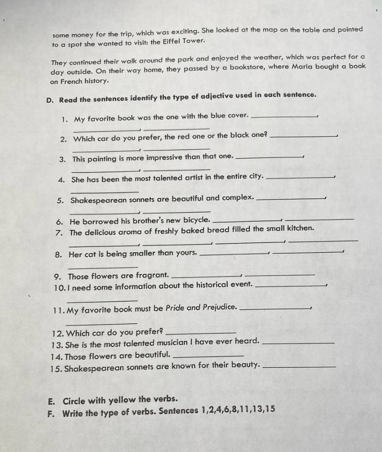some money for the trip, which was exciting. She looked at the map on the table and pointed 
to a spot she wanted to visit: the Eiffel Tower. 
They continued their walk around the park and enjoyed the weather, which was perfect for a 
day outside. On their way home, they passed by a bookstore, where Maria bought a book 
on French history. 
D. Read the sentences identify the type of adjective used in each sentence. 
1. My favorite book was the one with the blue cover._ 
_ 
_ 
2. Which car do you prefer, the red one or the black one?_ 
' 
_ 
_ 
3. This painting is more impressive than that one._ 
_ 
_ 
4. She has been the most talented artist in the entire city._ 
1 
_ 
5. Shakespearean sonnets are beautiful and complex._ 
_ 
_ 
6. He borrowed his brother's new bicycle._ 
_ 
7. The delicious aroma of freshly baked bread filled the small kitchen. 
_ 
_ 
_ 
_ 
8. Her cat is being smaller than yours._ 
_ 
_ 
9. Those flowers are fragrant._ 
_ 
10. I need some information about the historical event._ 
1 
_ 
11. My favorite book must be Pride and Prejudice._ 
_ 
12. Which car do you prefer?_ 
13. She is the most talented musician I have ever heard._ 
14. Those flowers are beautiful._ 
15. Shakespearean sonnets are known for their beauty._ 
E. Circle with yellow the verbs. 
F. Write the type of verbs. Sentences 1, 2, 4, 6, 8, 11, 13, 15