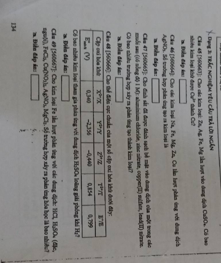 Dạng 3: trác nghiệm yêu cầu trả lời ngắn
Câu 45 [560663]: Cho các kim loại: Zn, Ag, Fe,Mg g lần lượt vào dung dịch CuSO_4 Có bao
nhiêu kim loại khử được Cu^(2+) thành Cu?
Điền đáp án:
Câu 46 [560664]: Cho các kim loại Na, Fe, Mg, Zn, Cu lần lượt phản ứng với dung dịch
AgNO_3. Số trường hợp phản ứng tạo ra kim loại là
Điền đáp án:
Câu 47 [560665]: Cho đính sắt đã được đánh sạch bề mặt vào dung dịch của một trong các
muối sau (ćó nồng độ 1 M): aluminium chloride, zinc nitrate, copper(II) sulfate, lead(II) nitrate.
Có bao nhiêu trường hợp xây ra phản ứng tạo thành kim loại?
Điền đáp án:
Câu 48 [560666]: Cho thế điện cực chuẩn của một số cặp oxi hóa khủ dưới đây:
Có bao nhiêu kim loại tham gia phản ứng với đung dịch H₂SO₄ loãng giải phóng khí H_2 2
2. Điền đáp án: (-3,4)
Cầu 49[560667] : Cho kim loại Fe lần lượt phản ứng với các dung dịch: | # CL H_2SO_4(dexists c,
nguhat O D, FeCl_3,Cu(NO_3)_2,AgNO_3,MgCl_2 :. Số trường hợp xảy ra phản ứng hóa học là bao nhiêu?
* Điền đáp án: □
134