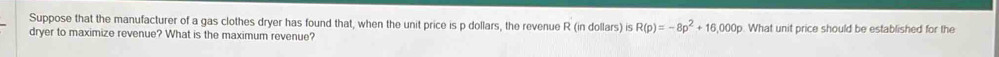 Suppose that the manufacturer of a gas clothes dryer has found that, when the unit price is p dollars, the revenue R (in dollars) is R(p)=-8p^2+16,000p
dryer to maximize revenue? What is the maximum revenue? . What unit price should be established for the