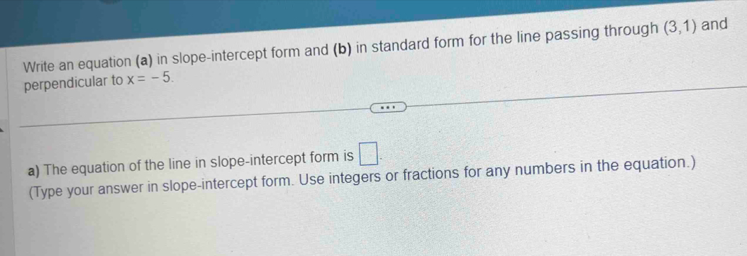 Write an equation (a) in slope-intercept form and (b) in standard form for the line passing through (3,1) and 
perpendicular to x=-5. 
a) The equation of the line in slope-intercept form is □. 
(Type your answer in slope-intercept form. Use integers or fractions for any numbers in the equation.)