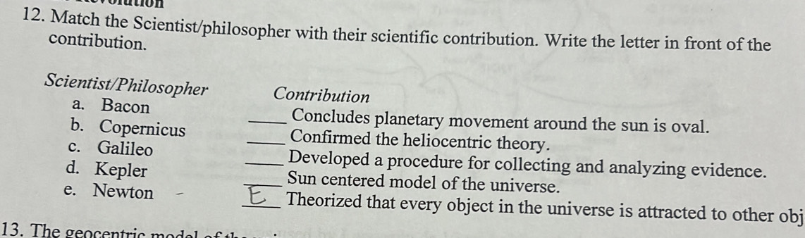 Match the Scientist/philosopher with their scientific contribution. Write the letter in front of the 
contribution. 
Scientist/Philosopher Contribution 
a. Bacon _Concludes planetary movement around the sun is oval. 
b. Copernicus _Confirmed the heliocentric theory. 
c. Galileo _Developed a procedure for collecting and analyzing evidence. 
d. Kepler _Sun centered model of the universe. 
e. Newton _Theorized that every object in the universe is attracted to other obj 
13. The geocentric o