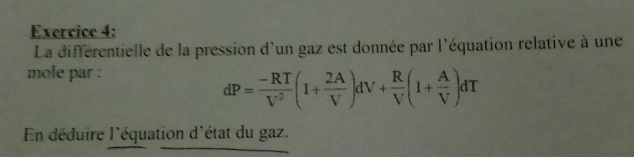 La différentielle de la pression d'un gaz est donnée par l'équation relative à une 
mole par :
dP= (-RT)/V^2 (1+ 2A/V )dV+ R/V (1+ A/V )dT
En déduire l'équation d'état du gaz.