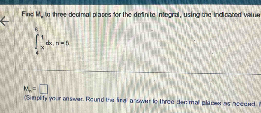 Find M_n to three decimal places for the definite integral, using the indicated value
∈t _4^(0frac 1)xdx, n=8
M_n=□
(Simplify your answer. Round the final answer to three decimal places as needed.