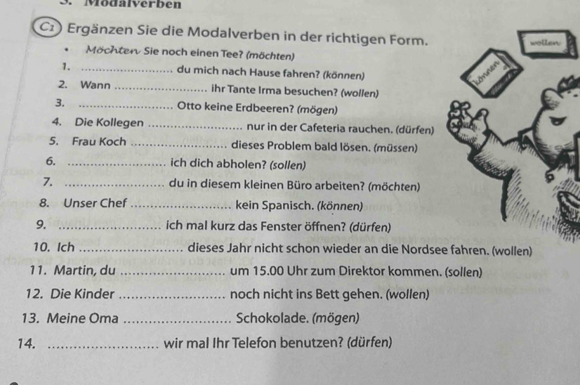 Modalverben 
C1 ) Ergänzen Sie die Modalverben in der richtigen Form. 
. Möchten Sie noch einen Tee? (möchten) 
1. _du mich nach Hause fahren? (können) 
2. Wann _ihr Tante Irma besuchen? (wollen) 
3. _ Otto keine Erdbeeren? (mögen) 
4. Die Kollegen _nur in der Cafeteria rauchen. (dürfen) 
5. Frau Koch _dieses Problem bald lösen. (müssen) 
6._ 
ich dich abholen? (sollen) 
7. _du in diesem kleinen Büro arbeiten? (möchten) 
8. Unser Chef _kein Spanisch. (können) 
9. _ich mal kurz das Fenster öffnen? (dürfen) 
10. Ich _dieses Jahr nicht schon wieder an die Nordsee fahren. (wollen) 
11. Martin, du _um 15.00 Uhr zum Direktor kommen. (sollen) 
12. Die Kinder _noch nicht ins Bett gehen. (wollen) 
13. Meine Oma _Schokolade. (mögen) 
14. _wir mal Ihr Telefon benutzen? (dürfen)