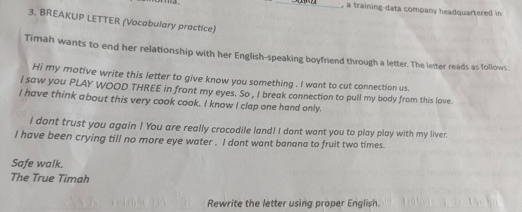 a training-data company headquartered in 
3. BREAKUP LETTER (Vocabulary practice) 
Timah wants to end her relationship with her English-speaking boyfriend through a letter. The letter reads as follows: 
Hi my motive write this letter to give know you something . I want to cut connection us. 
I saw you PLAY WOOD THREE in front my eyes. So , I break connection to pull my body from this love. 
I have think about this very cook cook. I know I clap one hand only. 
I dont trust you again ! You are really crocodile land! I dont want you to play play with my liver. 
I have been crying till no more eye water . I dont want banana to fruit two times. 
Safe walk. 
The True Timah 
Rewrite the letter using proper English.