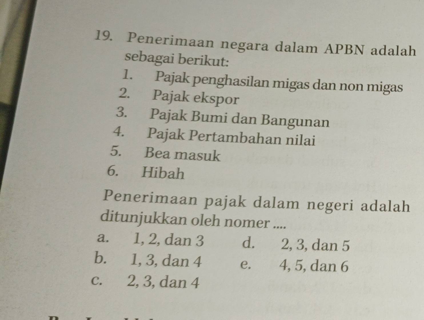 Penerimaan negara dalam APBN adalah
sebagai berikut:
1. Pajak penghasilan migas dan non migas
2. Pajak ekspor
3. Pajak Bumi dan Bangunan
4. Pajak Pertambahan nilai
5. Bea masuk
6. Hibah
Penerimaan pajak dalam negeri adalah
ditunjukkan oleh nomer ....
a. 1, 2, dan 3 d. 2, 3, dan 5
b. 1, 3, dan 4
e. 4, 5, dan 6
c. 2, 3, dan 4