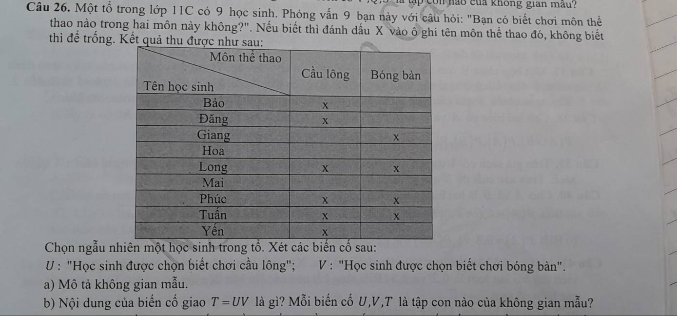 con nảo của không gian mâu? 
Câu 26. Một tổ trong lớp 11C có 9 học sinh. Phỏng vấn 9 bạn này với câu hỏi: "Bạn có biết chơi môn thể 
thao nào trong hai môn này không?". Nếu biết thì đánh dấu X vào ô ghi tên môn thể thao đó, không biết 
thì để trống. Kết 
Chọn ngẫu nhiên một học sinh trong tổ. Xét các biến cố sau: 
U : "Học sinh được chọn biết chơi cầu lông"; V : "Học sinh được chọn biết chơi bóng bàn". 
a) Mô tả không gian mẫu. 
b) Nội dung của biến cố giao T=UV là gì? Mỗi biến cố U, V,T là tập con nào của không gian mẫu?