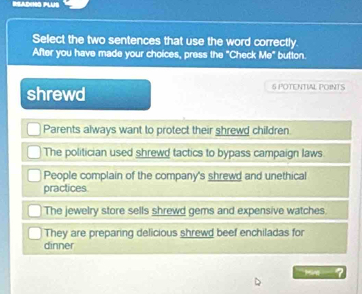 READING PLUS
Select the two sentences that use the word correctly.
After you have made your choices, press the "Check Me" button.
shrewd
6 POTENTIAL POINTS
Parents always want to protect their shrewd children.
The politician used shrewd tactics to bypass campaign laws
People complain of the company's shrewd and unethical
practices
The jewelry store sells shrewd gems and expensive watches.
They are preparing delicious shrewd beef enchiladas for
dinner
Mint