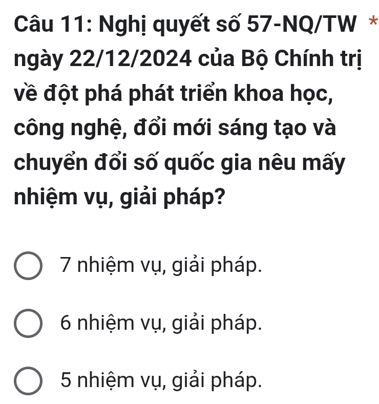 Nghị quyết số 57-NQ/TW *
ngày 22/12/2024 của Bộ Chính trị
về đột phá phát triển khoa học,
công nghệ, đổi mới sáng tạo và
chuyển đổi số quốc gia nêu mấy
nhiệm vụ, giải pháp?
7 nhiệm vụ, giải pháp.
6 nhiệm vụ, giải pháp.
5 nhiệm vụ, giải pháp.