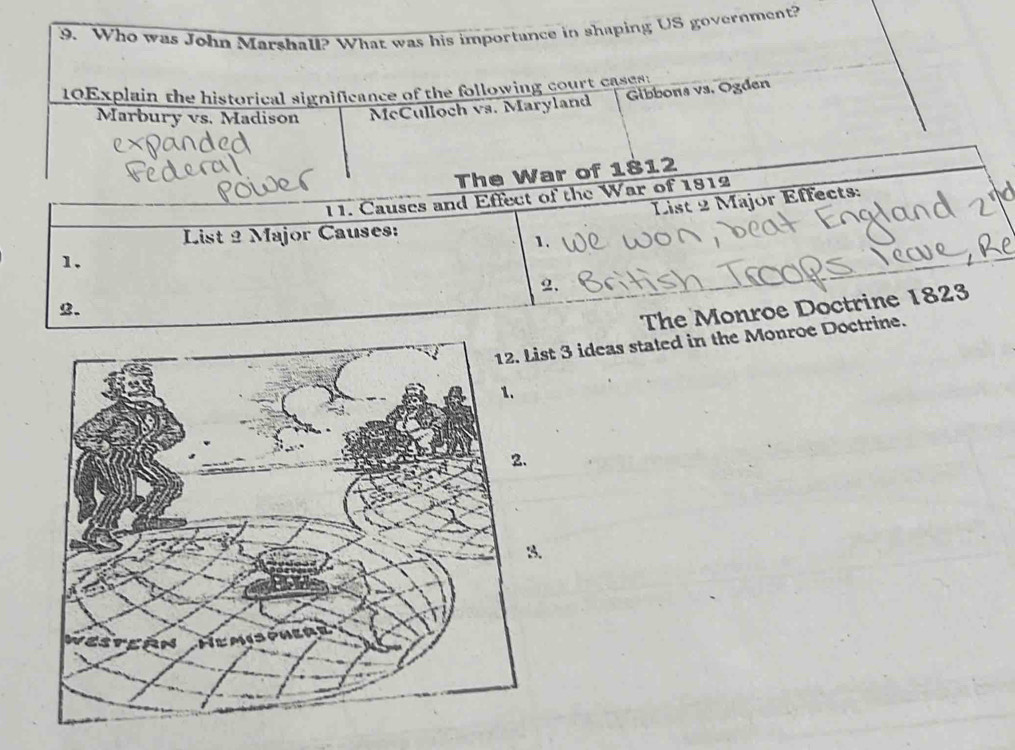 Who was John Marshall? What was his importance in shaping US government? 
10Explain the historical significance of the following court cases: 
Gibbons vs. Ogden 
Marbury vs. Madison McCulloch vs. Maryland 
The War of 1812 
11. Causes and Effect of the War of 1812 
1. List 2 Major Effects: 
List 2 Major Causes: 
1. 
2. 
2. 
The Monroe Doctrine 1823 
ideas stated in the Monroe Doctrine.