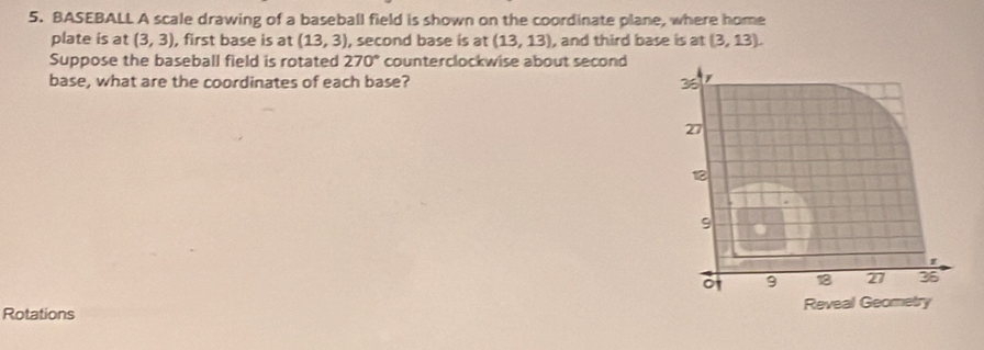 BASEBALL A scale drawing of a baseball field is shown on the coordinate plane, where home 
plate is at (3,3) , first base is at (13,3) , second base is at (13,13) , and third base is at (3,13). 
Suppose the baseball field is rotated 270° counterclockwise about second 
base, what are the coordinates of each base? 
Rotations