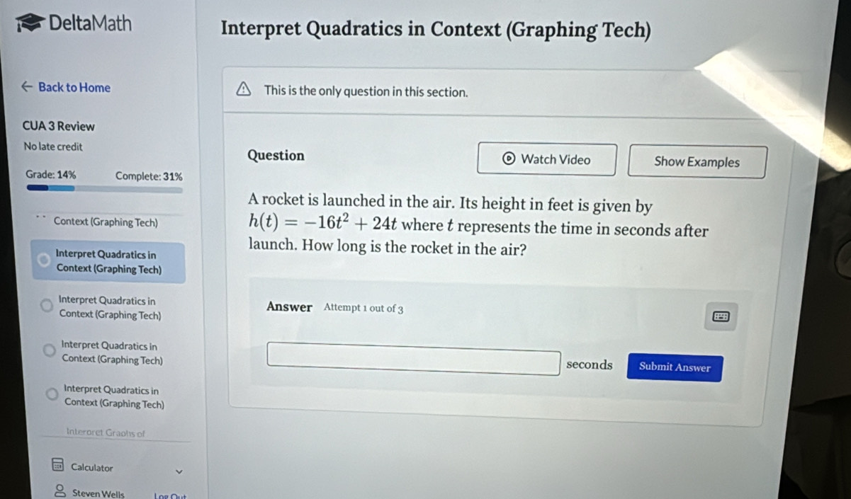 DeltaMath Interpret Quadratics in Context (Graphing Tech) 
Back to Home This is the only question in this section. 
CUA 3 Review 
No late credit Question Watch Video Show Examples 
Grade: 14% Complete: 31% 
A rocket is launched in the air. Its height in feet is given by
h(t)=-16t^2+24t
Context (Graphing Tech) where t represents the time in seconds after 
Interpret Quadratics in 
launch. How long is the rocket in the air? 
Context (Graphing Tech) 
Interpret Quadratics in Answer Attempt 1 out of 3 
Context (Graphing Tech) 
Interpret Quadratics in seconds Submit Answer 
Context (Graphing Tech) 
Interpret Quadratics in 
Context (Graphing Tech) 
Interoret Graohs of 
Calculator 
Steven Wells