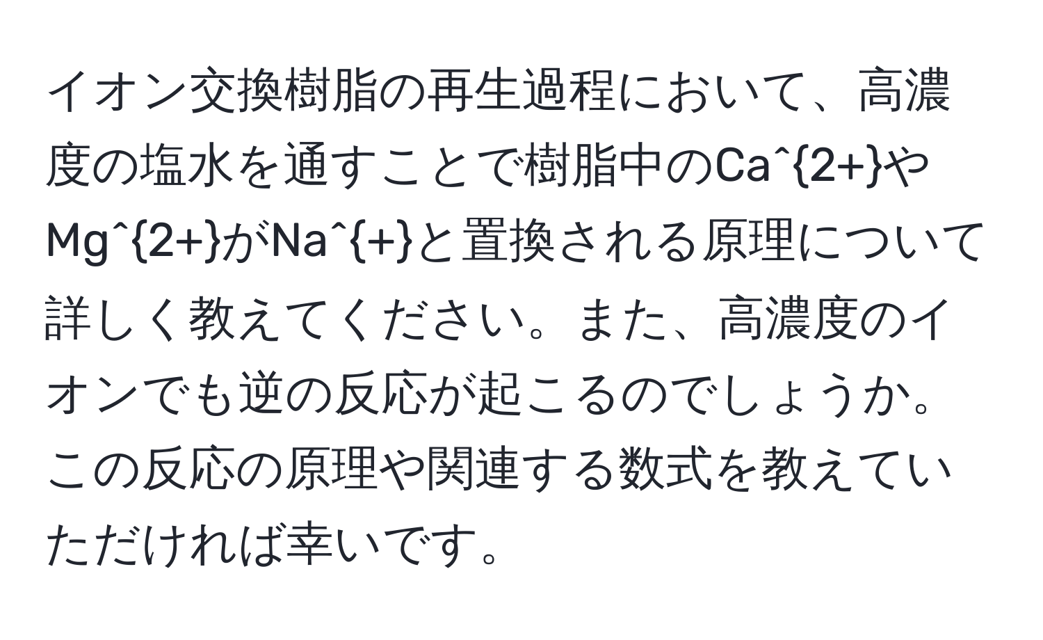 イオン交換樹脂の再生過程において、高濃度の塩水を通すことで樹脂中のCa^(2+)やMg^(2+)がNa^+と置換される原理について詳しく教えてください。また、高濃度のイオンでも逆の反応が起こるのでしょうか。この反応の原理や関連する数式を教えていただければ幸いです。