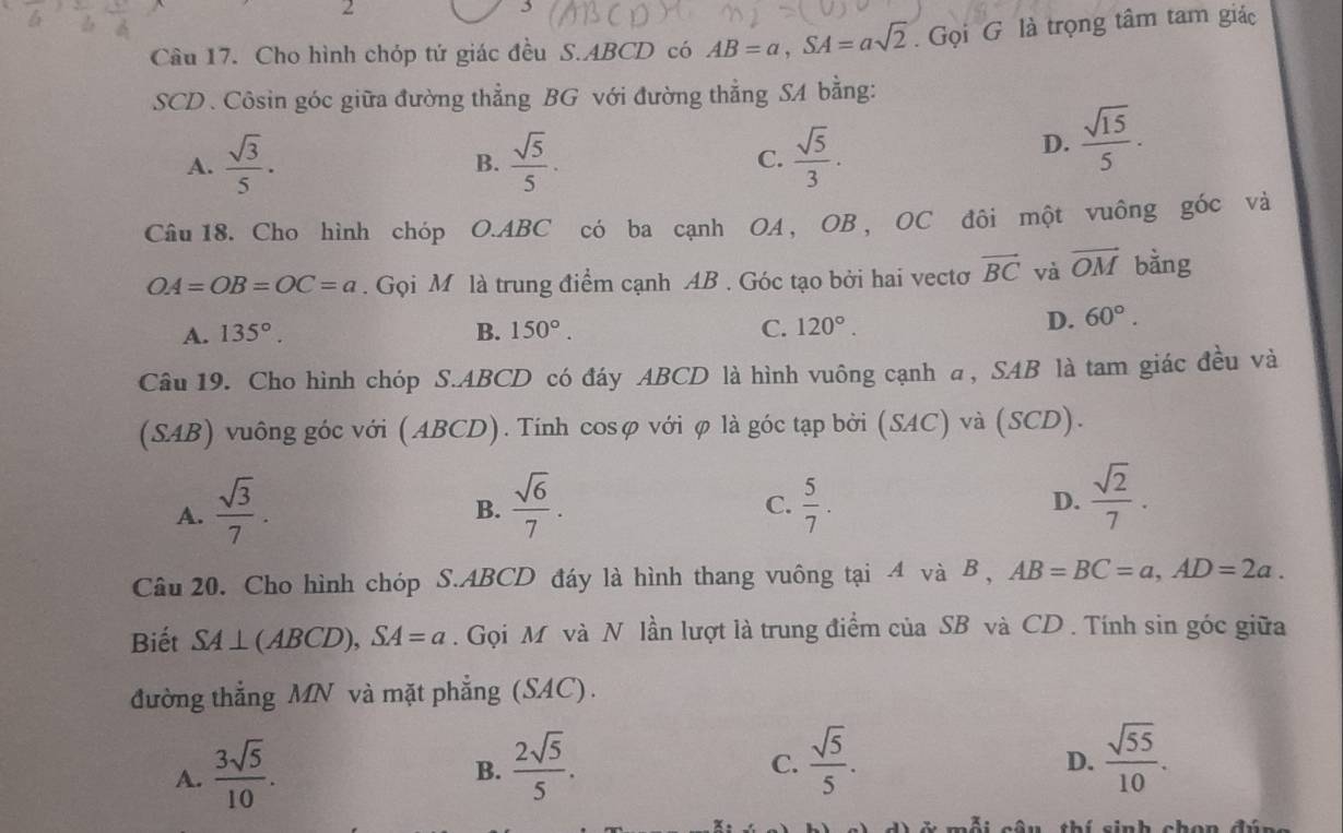 2
3
Câu 17. Cho hình chóp tứ giác đều S.ABCD có AB=a,SA=asqrt(2). Gọi G là trọng tâm tam giác
SCD. Côsin góc giữa đường thẳng BG với đường thẳng SA bằng:
A.  sqrt(3)/5 .  sqrt(5)/5 . C.  sqrt(5)/3 .
B.
D.  sqrt(15)/5 .
Câu18. Cho hình chóp O.ABC có ba cạnh OA, OB, OC đôi một vuông góc và
OA=OB=OC=a. Gọi M là trung điểm cạnh AB . Góc tạo bởi hai vectơ vector BC và vector OM bǎng
A. 135°. B. 150°. C. 120°.
D. 60°.
Câu 19. Cho hình chóp S.ABCD có đáy ABCD là hình vuông cạnh α, SAB là tam giác đều và
(SAB) vuông góc với (ABCD). Tính cosφ với φ là góc tạp bởi (SAC) và (SCD).
A.  sqrt(3)/7 .  sqrt(6)/7 .  5/7 . D.  sqrt(2)/7 .
B.
C.
Câu 20. Cho hình chóp S.ABCD đáy là hình thang vuông tại 4 và B , AB=BC=a,AD=2a.
Biết SA⊥ (ABCD),SA=a. Gọi M và N lần lượt là trung điểm của SB và CD . Tính sin góc giữa
đường thẳng MN và mặt phẳng (SAC).
A.  3sqrt(5)/10 .
B.  2sqrt(5)/5 .  sqrt(5)/5 .  sqrt(55)/10 .
C.
D.