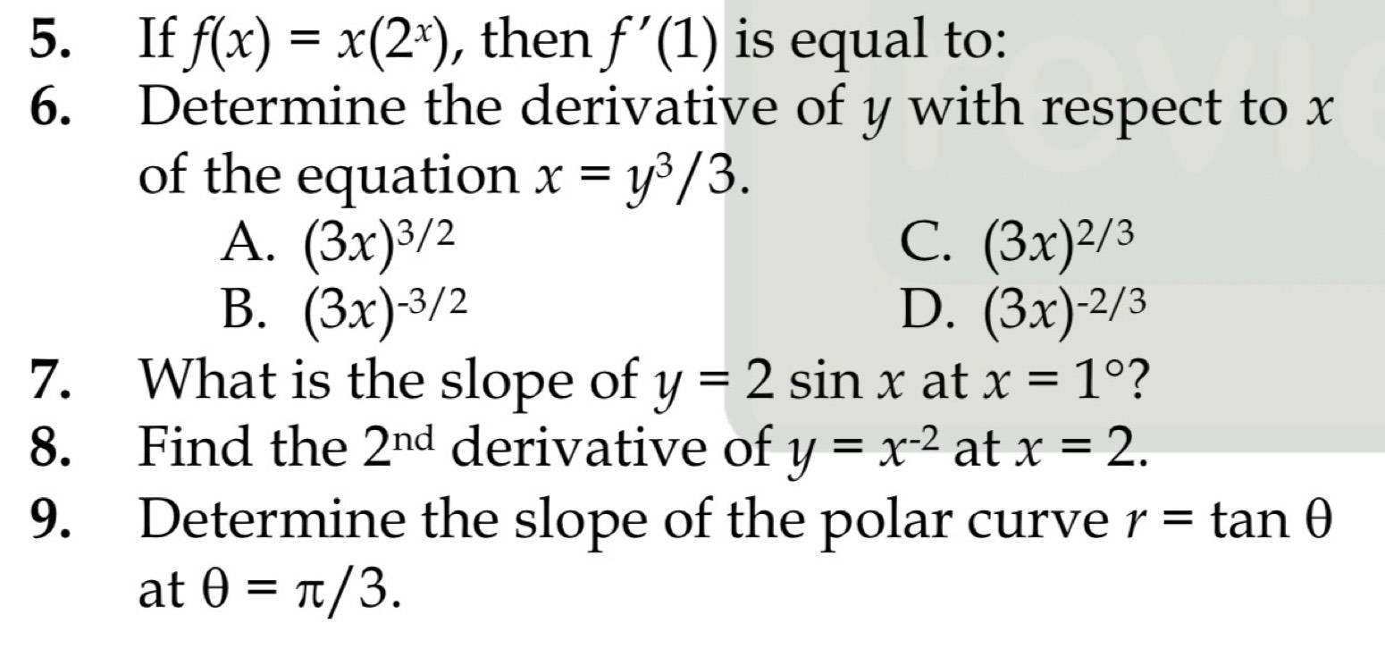 If f(x)=x(2^x) , then f'(1) is equal to:
6. Determine the derivative of y with respect to x
of the equation x=y^3/3.
A. (3x)^3/2 C. (3x)^2/3
B. (3x)^-3/2 D. (3x)^-2/3
7. What is the slope of y=2sin x at x=1° ?
8. Find the 2^(nd) derivative of y=x^(-2) at x=2. 
9. Determine the slope of the polar curve r=tan θ
at θ =π /3.