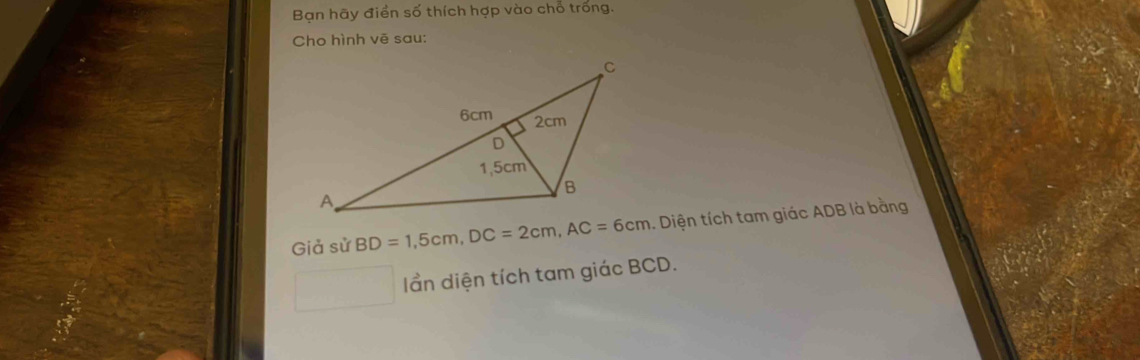 Bạn hãy điển số thích hợp vào chỗ trống. 
Cho hình vẽ sau: 
Giả sử BD=1,5cm, DC=2cm, AC=6cm. Diện tích tam giác ADB là bằng 
ần diện tích tam giác BCD.