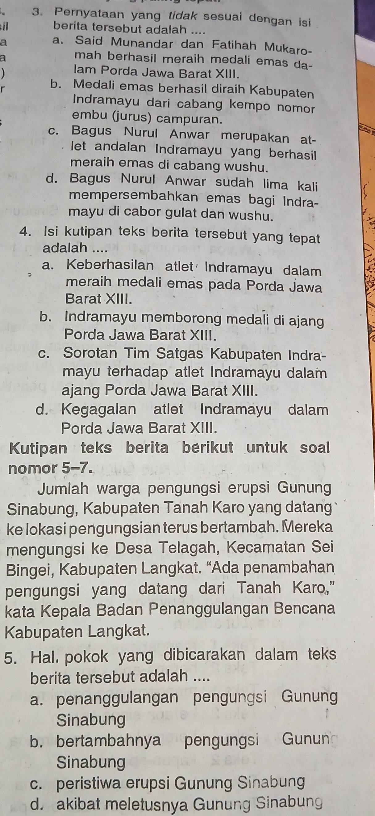 Pernyataan yang tidak sesuai dengan isi
il berita tersebut adalah ....
a
a. Said Munandar dan Fatihah Mukaro-
a
mah berhasil meraih medali emas da-
lam Porda Jawa Barat XIII.
b. Medali emas berhasil diraih Kabupaten
Indramayu dari cabang kempo nomor
embu (jurus) campuran.
c. Bagus Nurul Anwar merupakan at-
let andalan Indramayu yang berhasil
meraih emas di cabang wushu.
d. Bagus Nurul Anwar sudah lima kali
mempersembahkan emas bagi Indra-
mayu di cabor gulat dan wushu.
4. Isi kutipan teks berita tersebut yang tepat
adalah ....
a. Keberhasilan atlet  Indramayu dalam
meraih medali emas pada Porda Jawa
Barat XIII.
b. Indramayu memborong medali di ajang
Porda Jawa Barat XIII.
c. Sorotan Tim Satgas Kabupaten Indra-
mayu terhadap atlet Indramayu dalam
ajang Porda Jawa Barat XIII.
d. Kegagalan atlet Indramayu dalam
Porda Jawa Barat XIII.
Kutipan teks berita berikut untuk soal
nomor 5-7.
Jumlah warga pengungsi erupsi Gunung
Sinabung, Kabupaten Tanah Karo yang datang 
ke lokasi pengungsian terus bertambah. Mereka
mengungsi ke Desa Telagah, Kecamatan Sei
Bingei, Kabupaten Langkat. “Ada penambahan
pengungsi yang datang dari Tanah Karo,”
kata Kepala Badan Penanggulangan Bencana
Kabupaten Langkat.
5. Hal. pokok yang dibicarakan dalam teks
berita tersebut adalah ....
a. penanggulangan pengungsi Gunung
Sinabung
b. bertambahnya pengungsi Gunun
Sinabung
c. peristiwa erupsi Gunung Sinabung
d. akibat meletusnya Gunung Sinabung