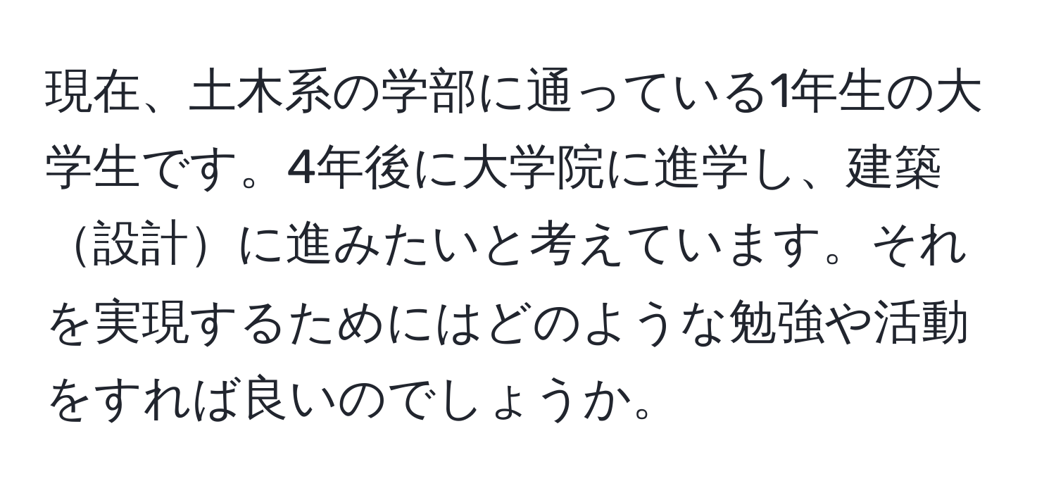 現在、土木系の学部に通っている1年生の大学生です。4年後に大学院に進学し、建築設計に進みたいと考えています。それを実現するためにはどのような勉強や活動をすれば良いのでしょうか。