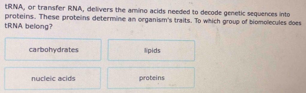 tRNA, or transfer RNA, delivers the amino acids needed to decode genetic sequences into
proteins. These proteins determine an organism's traits. To which group of biomolecules does
tRNA belong?
carbohydrates lipids
nucleic acids proteins