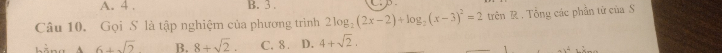 A. 4. B. 3. Cp.
Câu 10. Gọi S là tập nghiệm của phương trình 2log _2(2x-2)+log _2(x-3)^2=2 trên R. Tổng các phần tử của S
6+sqrt(2) B. 8+sqrt(2). C. 8. D. 4+sqrt(2).