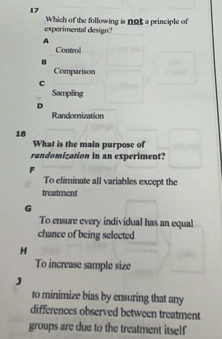 Which of the following is not a principle of
experimental design?
A
Control
B
Comparison
C
Sampling
D
Randomization
18
What is the main purpose of
randomization in an experiment?
F
To eliminate all variables except the
treatment
G
To ensure every individual has an equal
chance of being selected
H
To increase sample size
J
to minimize bias by ensuring that any
differences observed between treatment
groups are due to the treatment itself