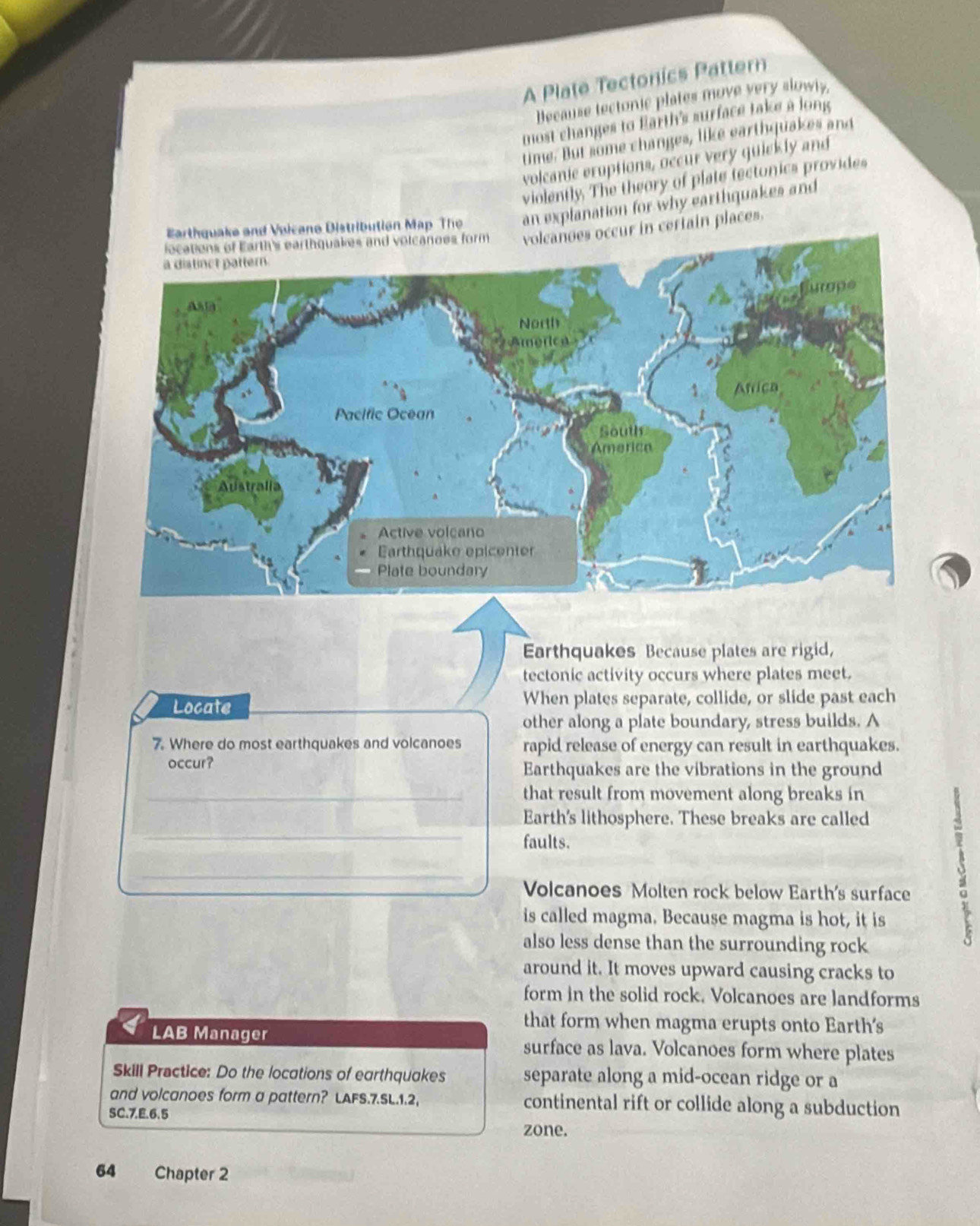 A Plate Tectonics Pattern 
Because tectonic plates move very slowly, 
most changes to Earth's surface take a long 
time. But some changes, like earthquakes and 
volcanic eruptions, occur very quiekly and 
violently. The theory of plate tectonics provides 
Earthquake and Vuicano Distributian Map The an explanation for why earthquakes and 
cur in certain places. 
Earthquakes Because plates are rigid, 
tectonic activity occurs where plates meet. 
Locate When plates separate, collide, or slide past each 
other along a plate boundary, stress builds. A 
7. Where do most earthquakes and volcanoes rapid release of energy can result in earthquakes. 
occur? Earthquakes are the vibrations in the ground 
_that result from movement along breaks in 
_ 
Earth's lithosphere. These breaks are called 
faults. 
_ 
Volcanoes Molten rock below Earth's surface 
is called magma. Because magma is hot, it is 
also less dense than the surrounding rock 
s 
around it. It moves upward causing cracks to 
form in the solid rock. Volcanoes are landforms 
that form when magma erupts onto Earth's 
LAB Manager surface as lava. Volcanoes form where plates 
Skill Practice: Do the locations of earthquakes separate along a mid-ocean ridge or a 
and volcanoes form a pattern? LAFS.7.SL.1.2, continental rift or collide along a subduction 
SC.7.E.6.5 
zone. 
64 Chapter 2