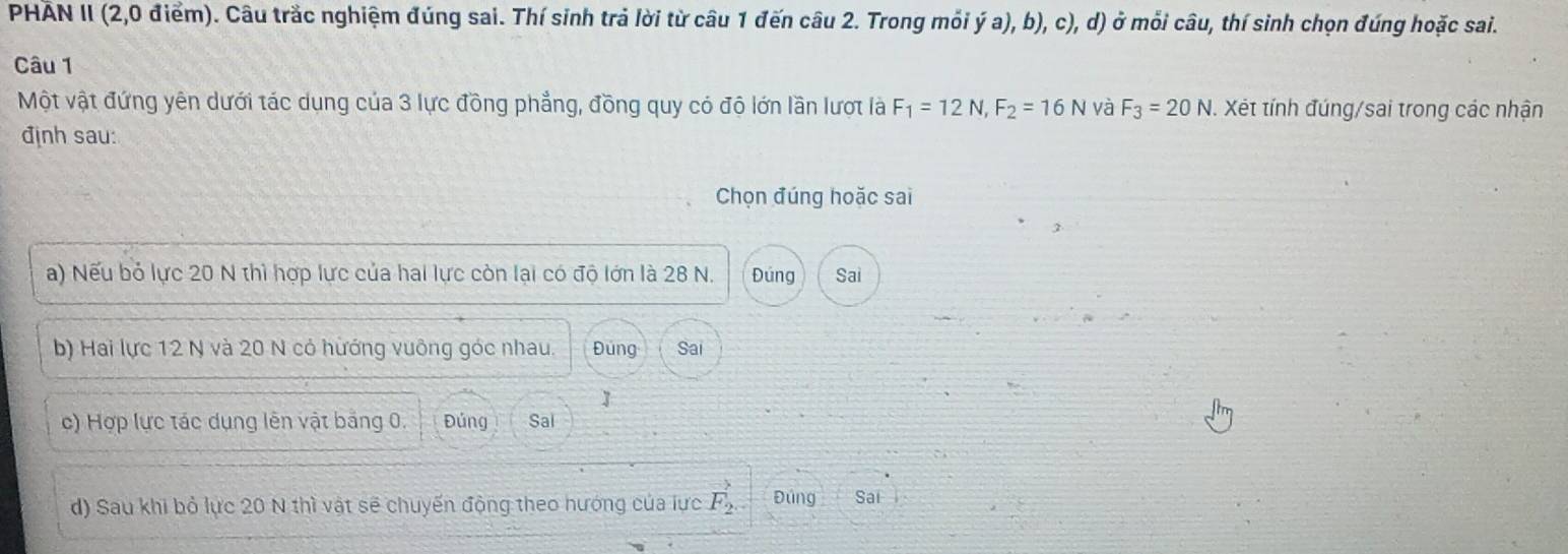 PHÃN II (2, 0 điểm). Câu trắc nghiệm đúng sai. Thí sinh trả lời từ câu 1 đến câu 2. Trong mỏi ý a), b), c), d) ở mỗi câu, thí sinh chọn đúng hoặc sai. 
Câu 1 
Một vật đứng yên dưới tác dụng của 3 lực đồng phẳng, đồng quy có độ lớn lần lượt là F_1=12N, F_2=16N và F_3=20N. Xét tính đúng/sai trong các nhận 
định sau: 
Chọn đúng hoặc sai 
a) Nếu bỏ lực 20 N thì hợp lực của hai lực còn lại có độ lớn là 28 N. Đúng Sai 
b) Hai lực 12 N và 20 N có hướng vuông góc nhau. Đúng Sai 
1 
c) Hợp lực tác dụng lên vật bảng 0. Đúng Sal 
d) Sau khi bỏ lực 20 N thì vật sẽ chuyến động theo hướng của lực vector F_2, Đúng Sai