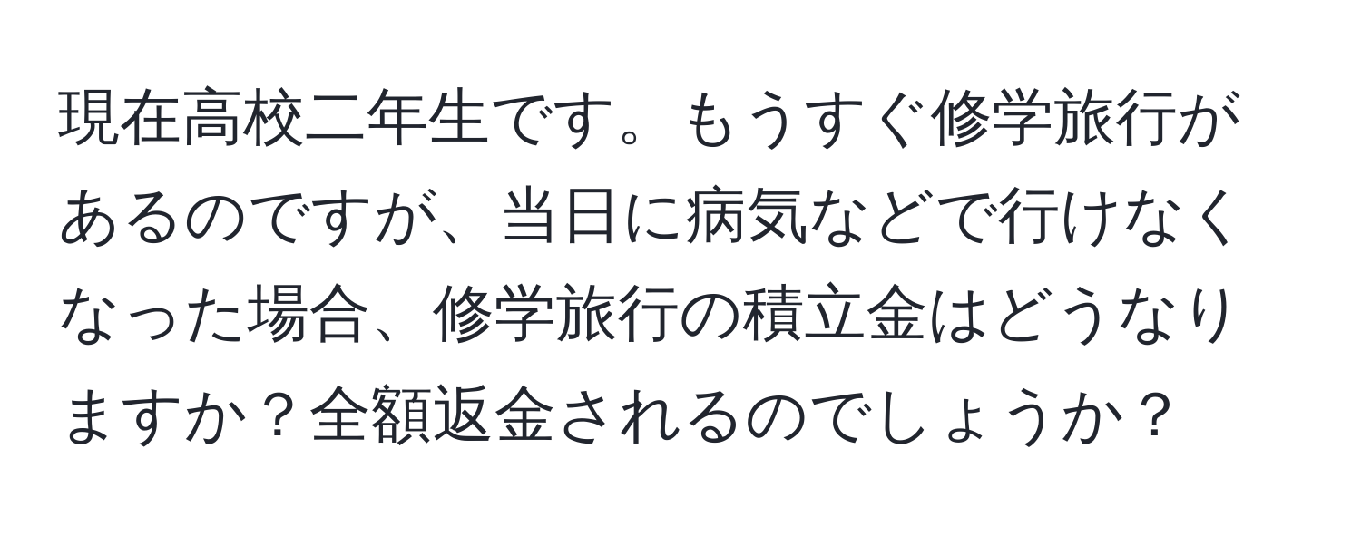 現在高校二年生です。もうすぐ修学旅行があるのですが、当日に病気などで行けなくなった場合、修学旅行の積立金はどうなりますか？全額返金されるのでしょうか？